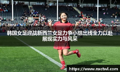 韩国女足迎战新西兰女足力争小组出线全力以赴展现实力与风采