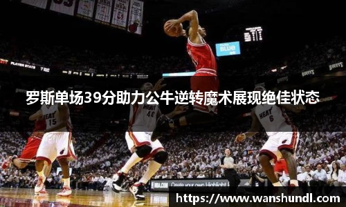 罗斯单场39分助力公牛逆转魔术展现绝佳状态