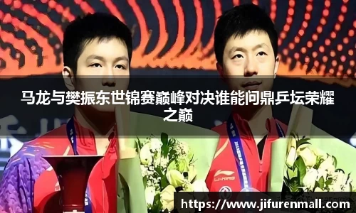马龙与樊振东世锦赛巅峰对决谁能问鼎乒坛荣耀之巅