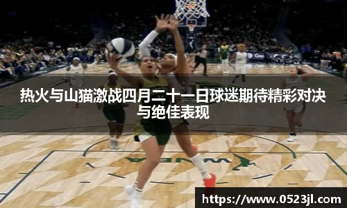 热火与山猫激战四月二十一日球迷期待精彩对决与绝佳表现