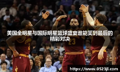 美国全明星与国际明星篮球盛宴谁能笑到最后的精彩对决