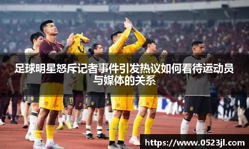 足球明星怒斥记者事件引发热议如何看待运动员与媒体的关系